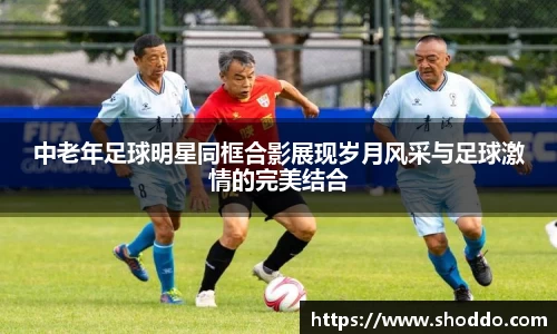 中老年足球明星同框合影展现岁月风采与足球激情的完美结合